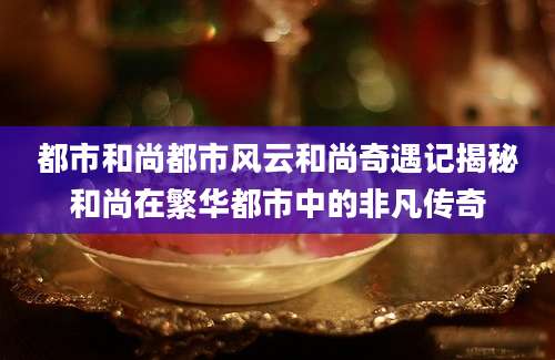 都市和尚都市风云和尚奇遇记揭秘和尚在繁华都市中的非凡传奇