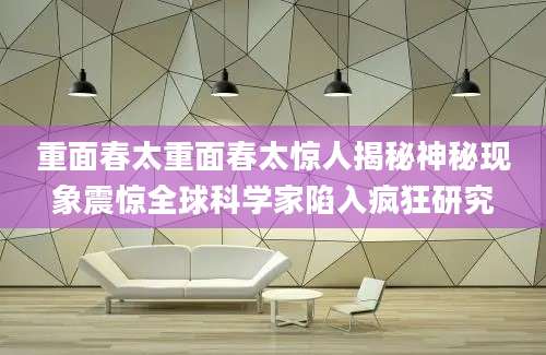 重面春太重面春太惊人揭秘神秘现象震惊全球科学家陷入疯狂研究