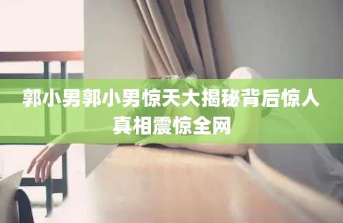 郭小男郭小男惊天大揭秘背后惊人真相震惊全网