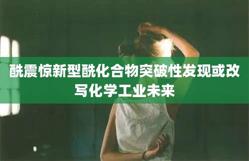 酰震惊新型酰化合物突破性发现或改写化学工业未来