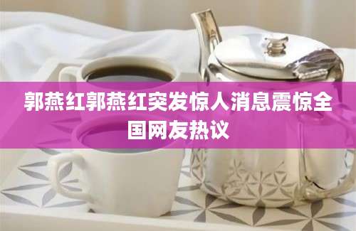 郭燕红郭燕红突发惊人消息震惊全国网友热议