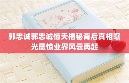 郭忠诚郭忠诚惊天揭秘背后真相曝光震惊业界风云再起