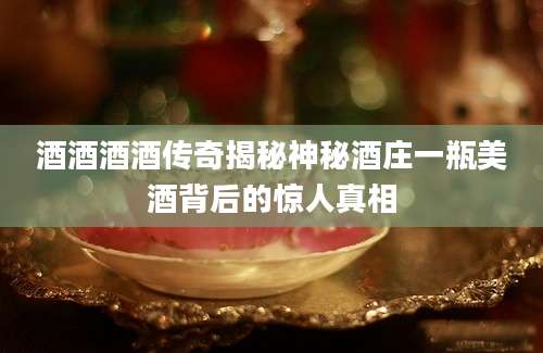 酒酒酒酒传奇揭秘神秘酒庄一瓶美酒背后的惊人真相