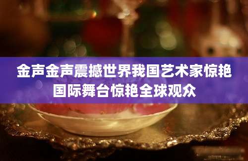 金声金声震撼世界我国艺术家惊艳国际舞台惊艳全球观众