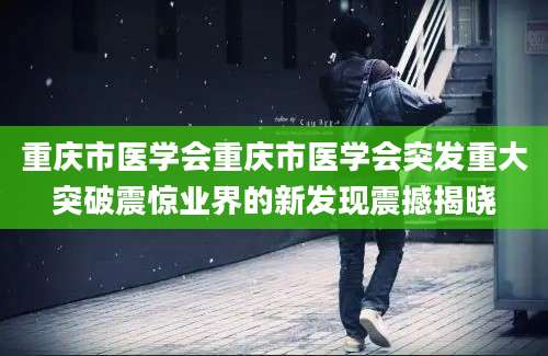 重庆市医学会重庆市医学会突发重大突破震惊业界的新发现震撼揭晓