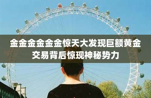 金金金金金金惊天大发现巨额黄金交易背后惊现神秘势力