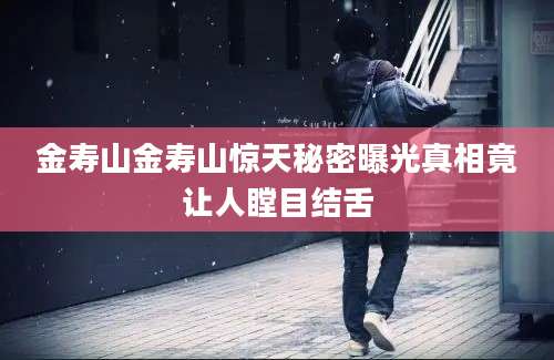 金寿山金寿山惊天秘密曝光真相竟让人瞠目结舌