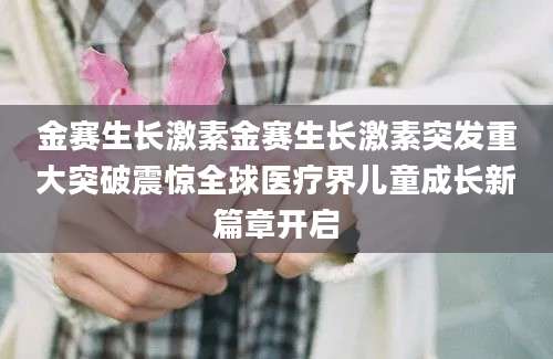 金赛生长激素金赛生长激素突发重大突破震惊全球医疗界儿童成长新篇章开启