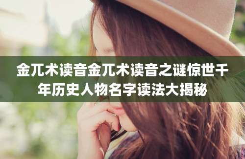 金兀术读音金兀术读音之谜惊世千年历史人物名字读法大揭秘