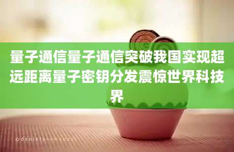 量子通信量子通信突破我国实现超远距离量子密钥分发震惊世界科技界