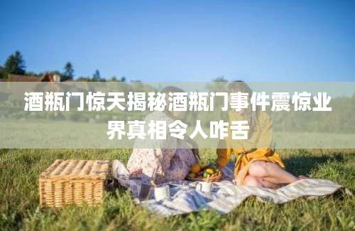酒瓶门惊天揭秘酒瓶门事件震惊业界真相令人咋舌