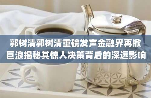 郭树清郭树清重磅发声金融界再掀巨浪揭秘其惊人决策背后的深远影响