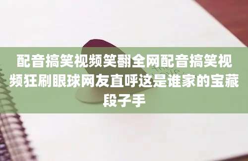 配音搞笑视频笑翻全网配音搞笑视频狂刷眼球网友直呼这是谁家的宝藏段子手