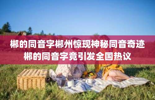 郴的同音字郴州惊现神秘同音奇迹郴的同音字竟引发全国热议