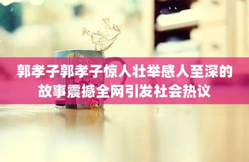 郭孝子郭孝子惊人壮举感人至深的故事震撼全网引发社会热议