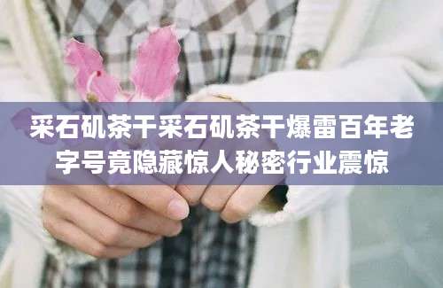采石矶茶干采石矶茶干爆雷百年老字号竟隐藏惊人秘密行业震惊