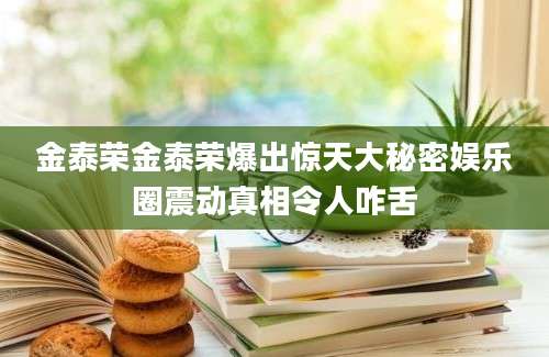 金泰荣金泰荣爆出惊天大秘密娱乐圈震动真相令人咋舌