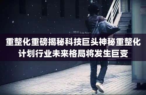 重整化重磅揭秘科技巨头神秘重整化计划行业未来格局将发生巨变