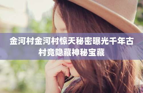 金河村金河村惊天秘密曝光千年古村竟隐藏神秘宝藏