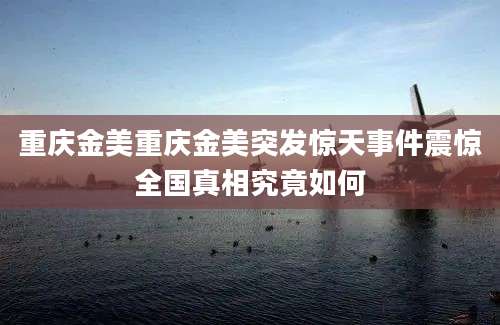 重庆金美重庆金美突发惊天事件震惊全国真相究竟如何