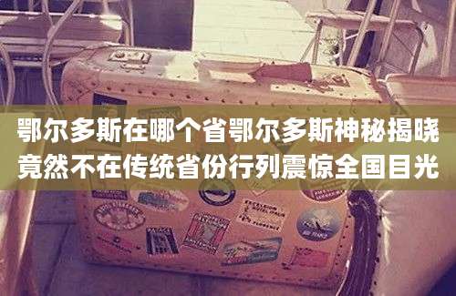 鄂尔多斯在哪个省鄂尔多斯神秘揭晓竟然不在传统省份行列震惊全国目光