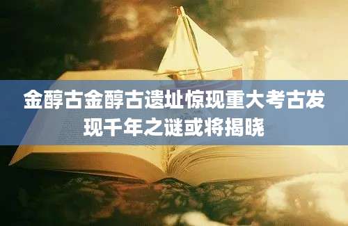 金醇古金醇古遗址惊现重大考古发现千年之谜或将揭晓