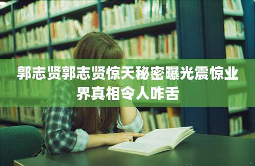 郭志贤郭志贤惊天秘密曝光震惊业界真相令人咋舌