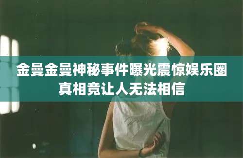 金曼金曼神秘事件曝光震惊娱乐圈真相竟让人无法相信