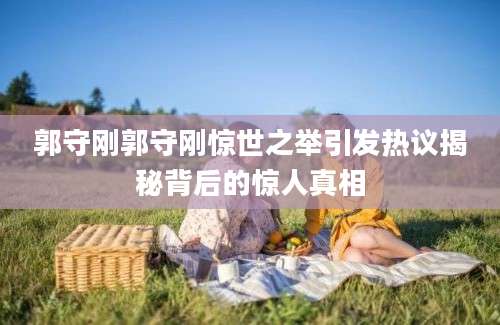 郭守刚郭守刚惊世之举引发热议揭秘背后的惊人真相