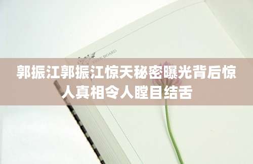 郭振江郭振江惊天秘密曝光背后惊人真相令人瞠目结舌
