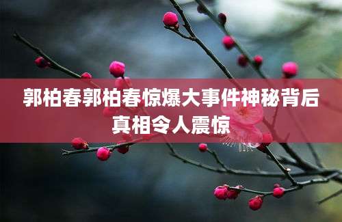郭柏春郭柏春惊爆大事件神秘背后真相令人震惊