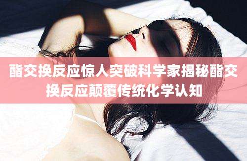 酯交换反应惊人突破科学家揭秘酯交换反应颠覆传统化学认知