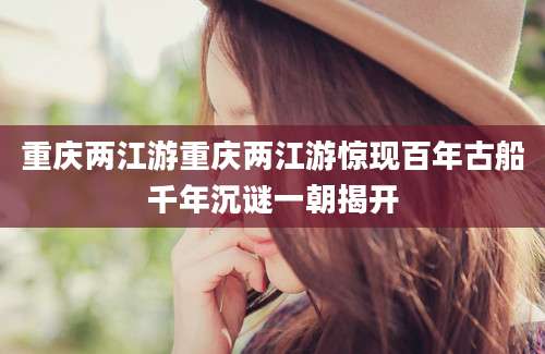 重庆两江游重庆两江游惊现百年古船千年沉谜一朝揭开