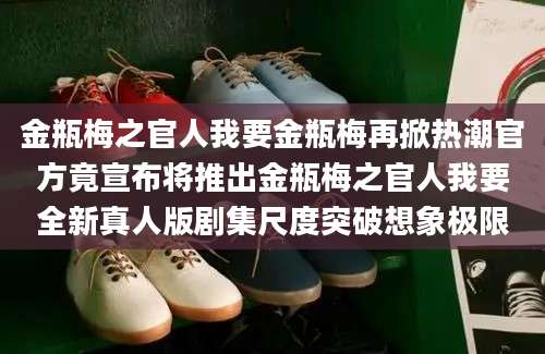 金瓶梅之官人我要金瓶梅再掀热潮官方竟宣布将推出金瓶梅之官人我要全新真人版剧集尺度突破想象极限