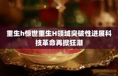 重生h惊世重生H领域突破性进展科技革命再掀狂潮