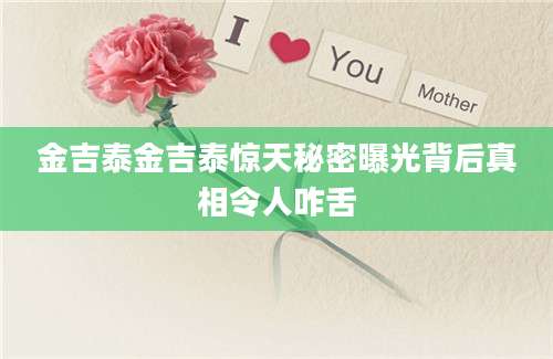 金吉泰金吉泰惊天秘密曝光背后真相令人咋舌