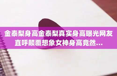金泰梨身高金泰梨真实身高曝光网友直呼颠覆想象女神身高竟然...
