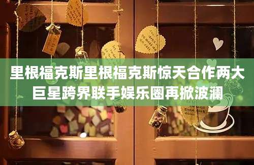 里根福克斯里根福克斯惊天合作两大巨星跨界联手娱乐圈再掀波澜