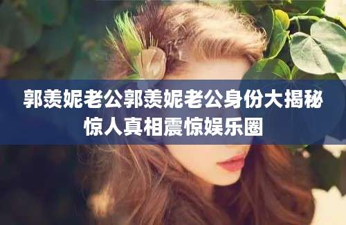 郭羡妮老公郭羡妮老公身份大揭秘惊人真相震惊娱乐圈