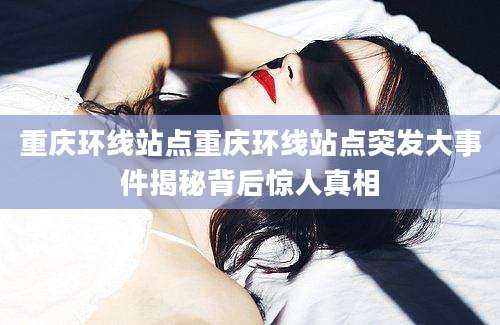 重庆环线站点重庆环线站点突发大事件揭秘背后惊人真相