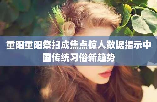重阳重阳祭扫成焦点惊人数据揭示中国传统习俗新趋势
