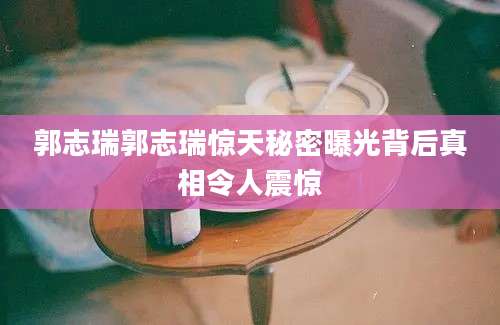 郭志瑞郭志瑞惊天秘密曝光背后真相令人震惊