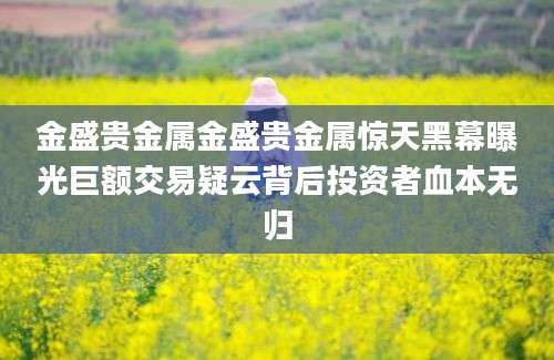 金盛贵金属金盛贵金属惊天黑幕曝光巨额交易疑云背后投资者血本无归