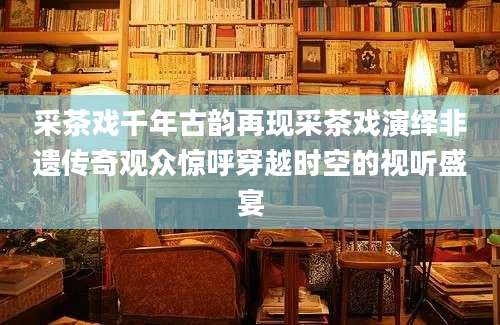 采茶戏千年古韵再现采茶戏演绎非遗传奇观众惊呼穿越时空的视听盛宴