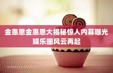 金惠恩金惠恩大揭秘惊人内幕曝光娱乐圈风云再起