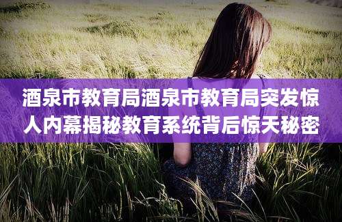酒泉市教育局酒泉市教育局突发惊人内幕揭秘教育系统背后惊天秘密