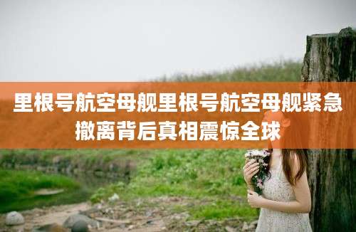 里根号航空母舰里根号航空母舰紧急撤离背后真相震惊全球