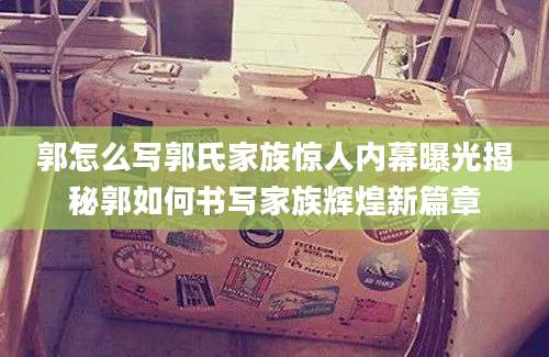 郭怎么写郭氏家族惊人内幕曝光揭秘郭如何书写家族辉煌新篇章