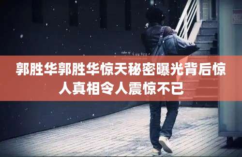 郭胜华郭胜华惊天秘密曝光背后惊人真相令人震惊不已