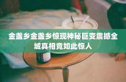 金盏乡金盏乡惊现神秘巨变震撼全城真相竟如此惊人